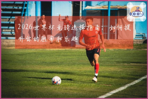 2026世界杯竞猜选择指南：如何提升你的胜率和乐趣
